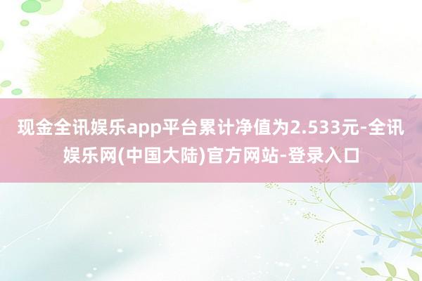 现金全讯娱乐app平台累计净值为2.533元-全讯娱乐网(中国大陆)官方网站-登录入口