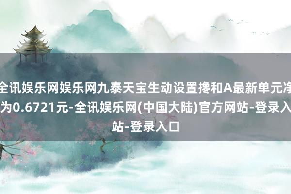 全讯娱乐网娱乐网九泰天宝生动设置搀和A最新单元净值为0.6721元-全讯娱乐网(中国大陆)官方网站-登录入口
