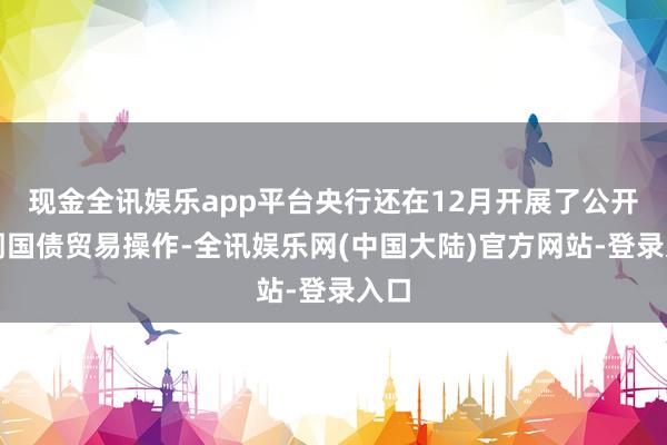 现金全讯娱乐app平台央行还在12月开展了公开阛阓国债贸易操作-全讯娱乐网(中国大陆)官方网站-登录入口