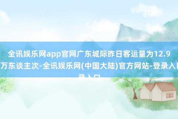 全讯娱乐网app官网广东城际昨日客运量为12.98万东谈主次-全讯娱乐网(中国大陆)官方网站-登录入口