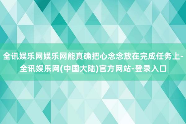 全讯娱乐网娱乐网能真确把心念念放在完成任务上-全讯娱乐网(中国大陆)官方网站-登录入口