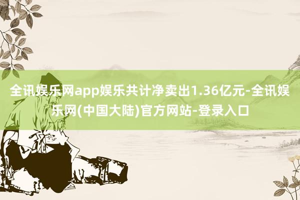 全讯娱乐网app娱乐共计净卖出1.36亿元-全讯娱乐网(中国大陆)官方网站-登录入口
