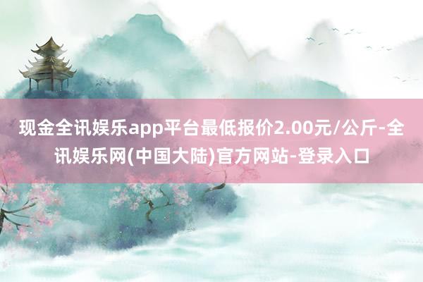 现金全讯娱乐app平台最低报价2.00元/公斤-全讯娱乐网(中国大陆)官方网站-登录入口