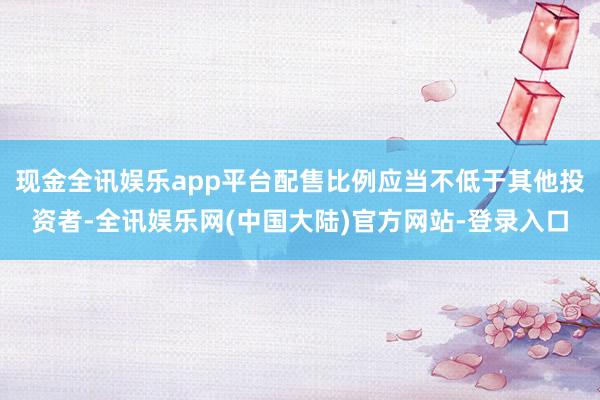 现金全讯娱乐app平台配售比例应当不低于其他投资者-全讯娱乐网(中国大陆)官方网站-登录入口