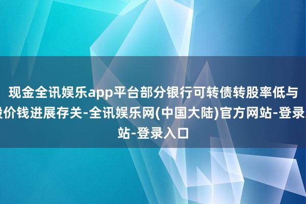 现金全讯娱乐app平台部分银行可转债转股率低与正股价钱进展存关-全讯娱乐网(中国大陆)官方网站-登录入口