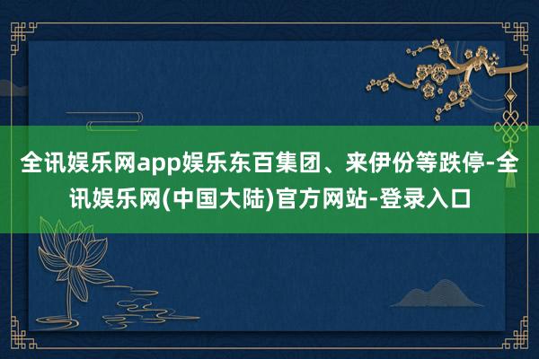 全讯娱乐网app娱乐东百集团、来伊份等跌停-全讯娱乐网(中国大陆)官方网站-登录入口