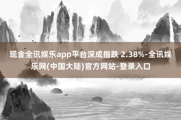 现金全讯娱乐app平台深成指跌 2.38%-全讯娱乐网(中国大陆)官方网站-登录入口