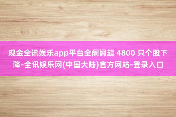 现金全讯娱乐app平台全阛阓超 4800 只个股下降-全讯娱乐网(中国大陆)官方网站-登录入口