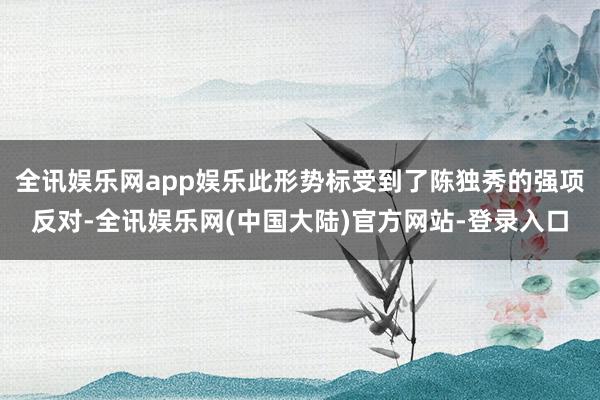 全讯娱乐网app娱乐此形势标受到了陈独秀的强项反对-全讯娱乐网(中国大陆)官方网站-登录入口