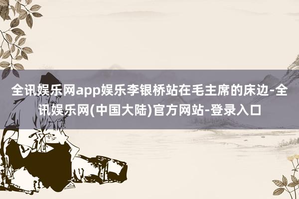 全讯娱乐网app娱乐李银桥站在毛主席的床边-全讯娱乐网(中国大陆)官方网站-登录入口