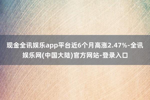 现金全讯娱乐app平台近6个月高涨2.47%-全讯娱乐网(中国大陆)官方网站-登录入口