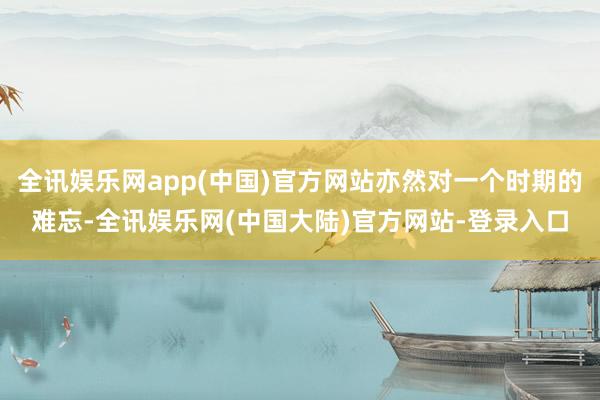 全讯娱乐网app(中国)官方网站亦然对一个时期的难忘-全讯娱乐网(中国大陆)官方网站-登录入口