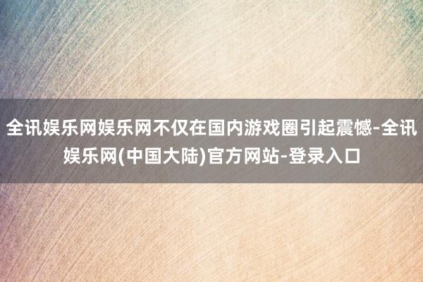 全讯娱乐网娱乐网不仅在国内游戏圈引起震憾-全讯娱乐网(中国大陆)官方网站-登录入口