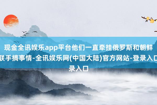 现金全讯娱乐app平台他们一直牵挂俄罗斯和朝鲜联手搞事情-全讯娱乐网(中国大陆)官方网站-登录入口