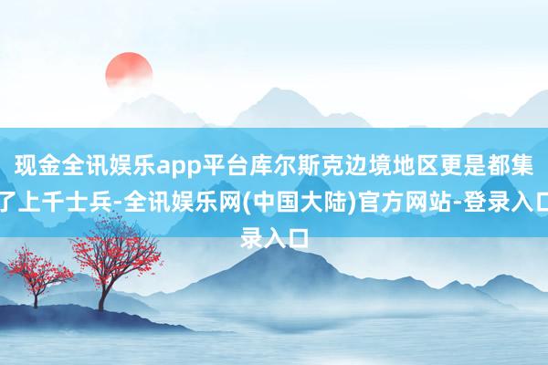 现金全讯娱乐app平台库尔斯克边境地区更是都集了上千士兵-全讯娱乐网(中国大陆)官方网站-登录入口