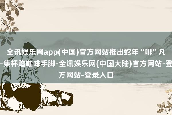 全讯娱乐网app(中国)官方网站推出蛇年“啡”凡之旅——集杯赠咖啡手脚-全讯娱乐网(中国大陆)官方网站-登录入口
