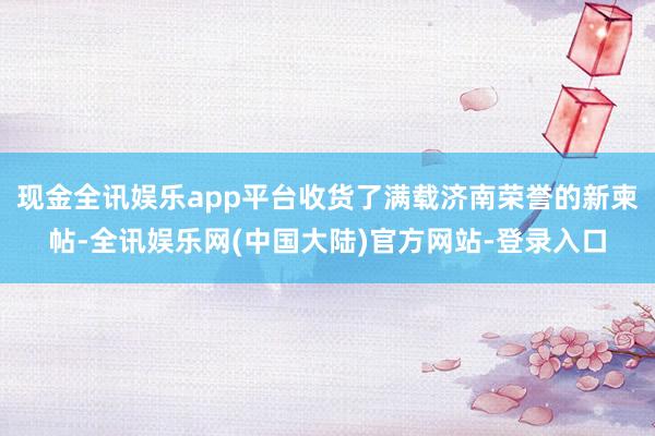 现金全讯娱乐app平台收货了满载济南荣誉的新柬帖-全讯娱乐网(中国大陆)官方网站-登录入口
