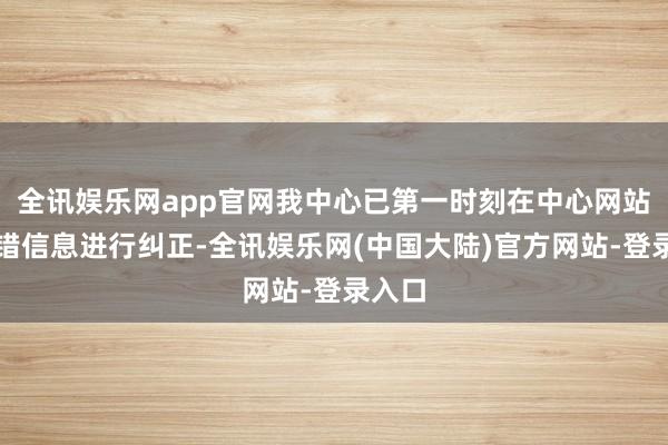 全讯娱乐网app官网我中心已第一时刻在中心网站对差错信息进行纠正-全讯娱乐网(中国大陆)官方网站-登录入口