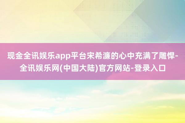 现金全讯娱乐app平台宋希濂的心中充满了雕悍-全讯娱乐网(中国大陆)官方网站-登录入口