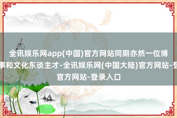 全讯娱乐网app(中国)官方网站同期亦然一位博学的军事和文化东谈主才-全讯娱乐网(中国大陆)官方网站-登录入口