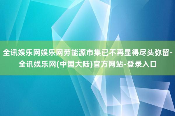 全讯娱乐网娱乐网劳能源市集已不再显得尽头弥留-全讯娱乐网(中国大陆)官方网站-登录入口