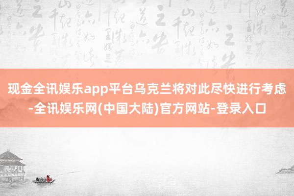 现金全讯娱乐app平台乌克兰将对此尽快进行考虑-全讯娱乐网(中国大陆)官方网站-登录入口