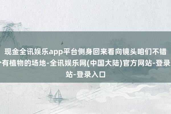 现金全讯娱乐app平台侧身回来看向镜头咱们不错找个有植物的场地-全讯娱乐网(中国大陆)官方网站-登录入口
