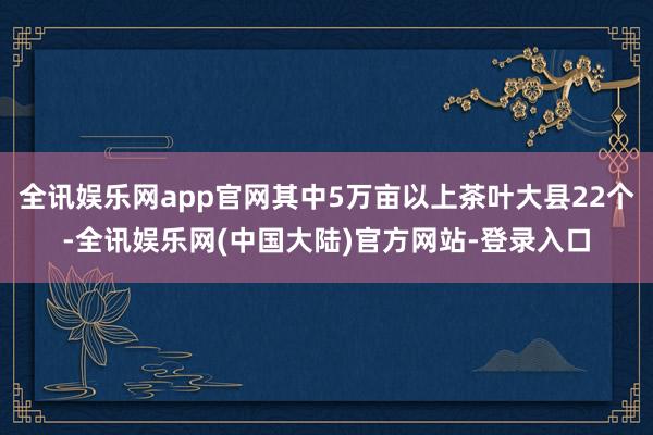 全讯娱乐网app官网其中5万亩以上茶叶大县22个-全讯娱乐网(中国大陆)官方网站-登录入口