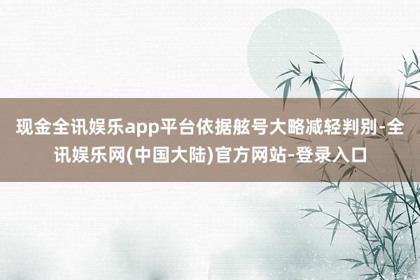 现金全讯娱乐app平台依据舷号大略减轻判别-全讯娱乐网(中国大陆)官方网站-登录入口