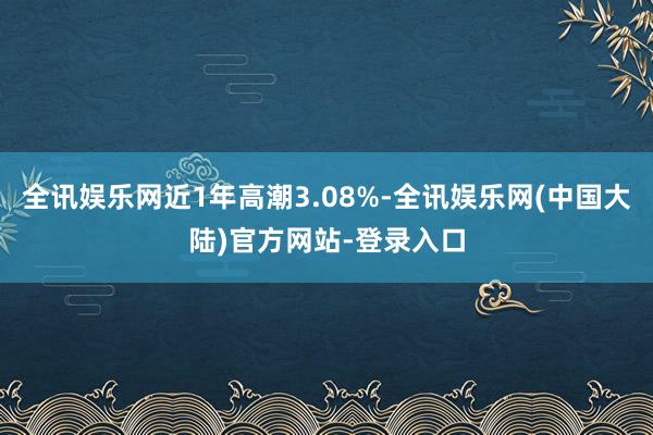 全讯娱乐网近1年高潮3.08%-全讯娱乐网(中国大陆)官方网站-登录入口