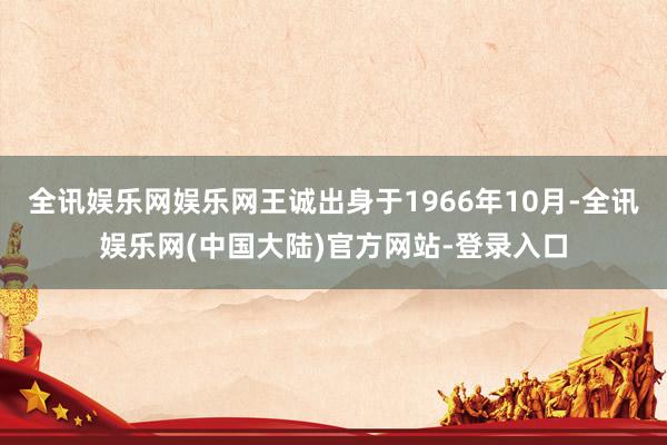全讯娱乐网娱乐网王诚出身于1966年10月-全讯娱乐网(中国大陆)官方网站-登录入口