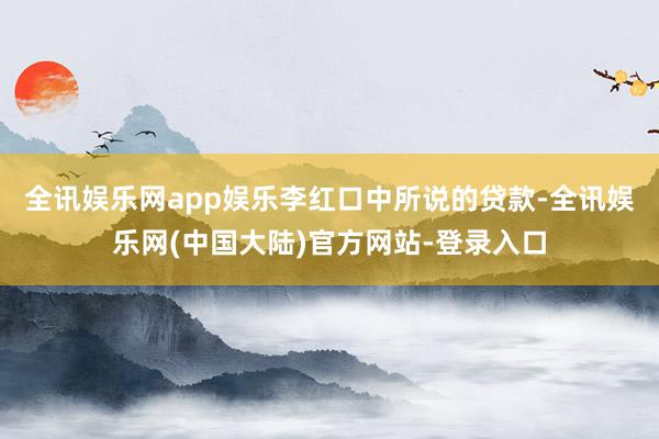 全讯娱乐网app娱乐　　李红口中所说的贷款-全讯娱乐网(中国大陆)官方网站-登录入口