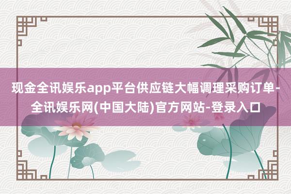 现金全讯娱乐app平台供应链大幅调理采购订单-全讯娱乐网(中国大陆)官方网站-登录入口