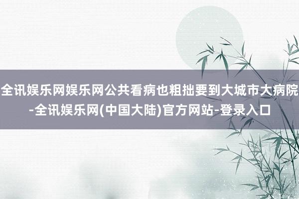 全讯娱乐网娱乐网公共看病也粗拙要到大城市大病院-全讯娱乐网(中国大陆)官方网站-登录入口