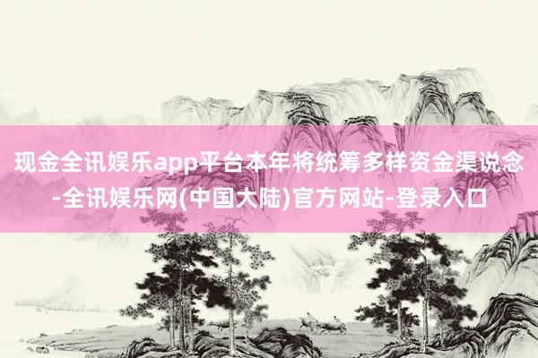 现金全讯娱乐app平台本年将统筹多样资金渠说念-全讯娱乐网(中国大陆)官方网站-登录入口