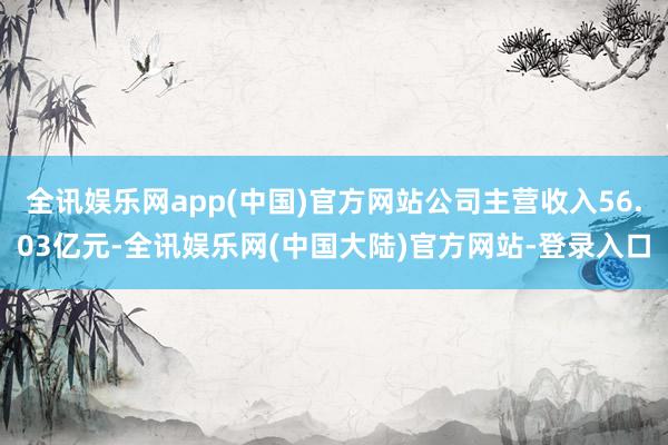 全讯娱乐网app(中国)官方网站公司主营收入56.03亿元-全讯娱乐网(中国大陆)官方网站-登录入口