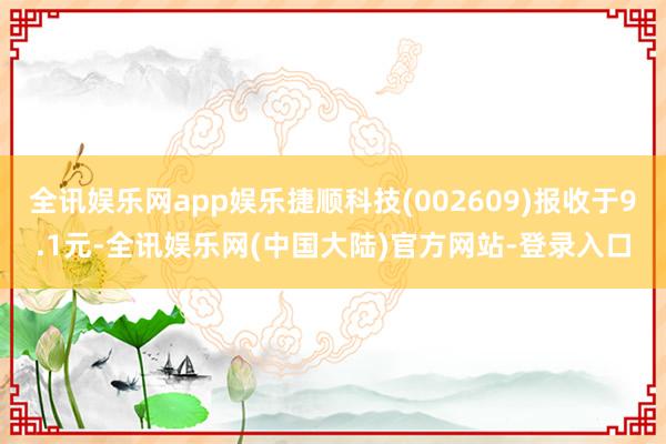 全讯娱乐网app娱乐捷顺科技(002609)报收于9.1元-全讯娱乐网(中国大陆)官方网站-登录入口