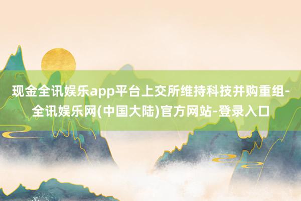 现金全讯娱乐app平台上交所维持科技并购重组-全讯娱乐网(中国大陆)官方网站-登录入口