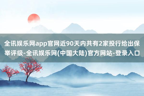 全讯娱乐网app官网近90天内共有2家投行给出保举评级-全讯娱乐网(中国大陆)官方网站-登录入口