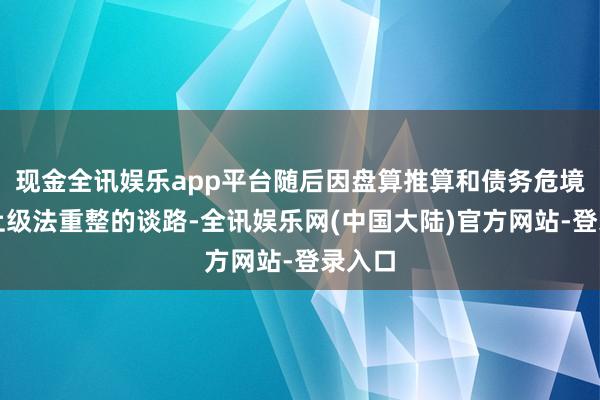 现金全讯娱乐app平台随后因盘算推算和债务危境而走上级法重整的谈路-全讯娱乐网(中国大陆)官方网站-登录入口