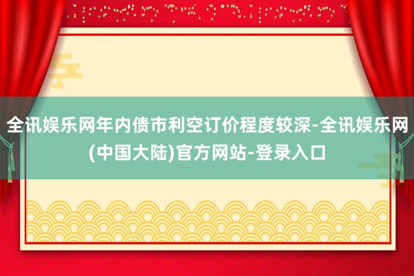 全讯娱乐网年内债市利空订价程度较深-全讯娱乐网(中国大陆)官方网站-登录入口